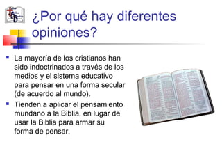 ¿Por qué hay diferentes 
opiniones? 
 La mayoría de los cristianos han 
sido indoctrinados a través de los 
medios y el sistema educativo 
para pensar en una forma secular 
(de acuerdo al mundo). 
 Tienden a aplicar el pensamiento 
mundano a la Biblia, en lugar de 
usar la Biblia para armar su 
forma de pensar. 
 