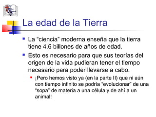 La edad de la Tierra 
 La “ciencia” moderna enseña que la tierra 
tiene 4.6 billones de años de edad. 
 Esto es necesario para que sus teorías del 
origen de la vida pudieran tener el tiempo 
necesario para poder llevarse a cabo. 
 ¡Pero hemos visto ya (en la parte II) que ni aún 
con tiempo infinito se podría “evolucionar” de una 
“sopa” de materia a una célula y de ahí a un 
animal! 
 