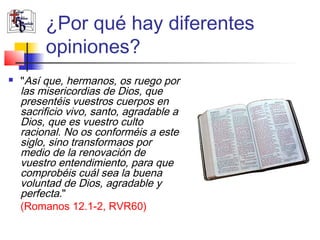 ¿Por qué hay diferentes 
opiniones? 
 "Así que, hermanos, os ruego por 
las misericordias de Dios, que 
presentéis vuestros cuerpos en 
sacrificio vivo, santo, agradable a 
Dios, que es vuestro culto 
racional. No os conforméis a este 
siglo, sino transformaos por 
medio de la renovación de 
vuestro entendimiento, para que 
comprobéis cuál sea la buena 
voluntad de Dios, agradable y 
perfecta." 
(Romanos 12.1-2, RVR60) 
 
