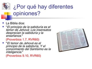 ¿Por qué hay diferentes 
opiniones? 
 La Biblia dice: 
 "El principio de la sabiduría es el 
temor de Jehová; Los insensatos 
desprecian la sabiduría y la 
enseñanza." 
(Proverbios 1.7, RVR60) 
 "El temor de Jehová es el 
principio de la sabiduría, Y el 
conocimiento del Santísimo es la 
inteligencia." 
(Proverbios 9.10, RVR60) 
 