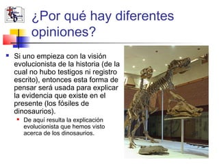 ¿Por qué hay diferentes 
opiniones? 
 Si uno empieza con la visión 
evolucionista de la historia (de la 
cual no hubo testigos ni registro 
escrito), entonces esta forma de 
pensar será usada para explicar 
la evidencia que existe en el 
presente (los fósiles de 
dinosaurios). 
 De aquí resulta la explicación 
evolucionista que hemos visto 
acerca de los dinosaurios. 
 