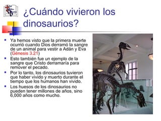 ¿Cuándo vivieron los 
dinosaurios? 
 Ya hemos visto que la primera muerte 
ocurrió cuando Dios derramó la sangre 
de un animal para vestir a Adán y Eva 
(Génesis 3.21) 
 Esto también fue un ejemplo de la 
sangre que Cristo derramaría para 
remover el pecado. 
 Por lo tanto, los dinosaurios tuvieron 
que haber vivido y muerto durante el 
tiempo que los humanos han vivido. 
 Los huesos de los dinosaurios no 
pueden tener millones de años, sino 
6,000 años como mucho. 
 