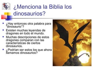 ¿Menciona la Biblia los 
dinosaurios? 
 ¿Hay entonces otra palabra para 
“dinosaurio”? 
 Existen muchas leyendas de 
dragones en todo el mundo. 
 Muchas descripciones de estos 
dragones comparan con las 
características de ciertos 
dinosaurios. 
 ¿Podrían ser estos los que ahora 
llamamos dinosaurios? 
 