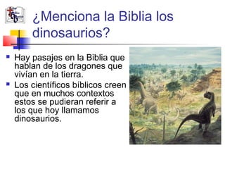¿Menciona la Biblia los 
dinosaurios? 
 Hay pasajes en la Biblia que 
hablan de los dragones que 
vivían en la tierra. 
 Los científicos bíblicos creen 
que en muchos contextos 
estos se pudieran referir a 
los que hoy llamamos 
dinosaurios. 
 