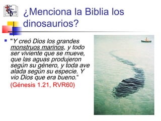 ¿Menciona la Biblia los 
dinosaurios? 
 "Y creó Dios los grandes 
monstruos marinos, y todo 
ser viviente que se mueve, 
que las aguas produjeron 
según su género, y toda ave 
alada según su especie. Y 
vio Dios que era bueno.“ 
(Génesis 1.21, RVR60) 
 