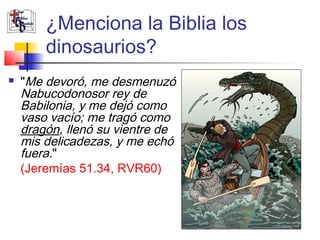 ¿Menciona la Biblia los 
dinosaurios? 
 "Me devoró, me desmenuzó 
Nabucodonosor rey de 
Babilonia, y me dejó como 
vaso vacío; me tragó como 
dragón, llenó su vientre de 
mis delicadezas, y me echó 
fuera." 
(Jeremías 51.34, RVR60) 
 