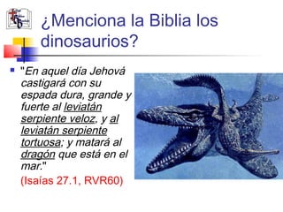 ¿Menciona la Biblia los 
dinosaurios? 
 "En aquel día Jehová 
castigará con su 
espada dura, grande y 
fuerte al leviatán 
serpiente veloz, y al 
leviatán serpiente 
tortuosa; y matará al 
dragón que está en el 
mar." 
(Isaías 27.1, RVR60) 
 