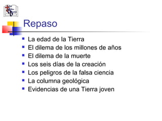 Repaso 
 La edad de la Tierra 
 El dilema de los millones de años 
 El dilema de la muerte 
 Los seis días de la creación 
 Los peligros de la falsa ciencia 
 La columna geológica 
 Evidencias de una Tierra joven 
 