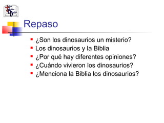 Repaso 
 ¿Son los dinosaurios un misterio? 
 Los dinosaurios y la Biblia 
 ¿Por qué hay diferentes opiniones? 
 ¿Cuándo vivieron los dinosaurios? 
 ¿Menciona la Biblia los dinosaurios? 
 