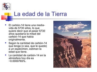 La edad de la Tierra 
 El carbón-14 tiene una media-vida 
de 5730 años, lo que 
quiere decir que al pasar 5730 
años quedaría la mitad del 
carbón-14 que había 
originalmente. 
 Según la cantidad de carbón-14 
que tenga (o sea, que le quede) 
a un espécimen, estiman la 
edad que tiene. 
 La cantidad de carbón-14 en la 
atmósfera hoy día es 
~0.0000765%. 
 
