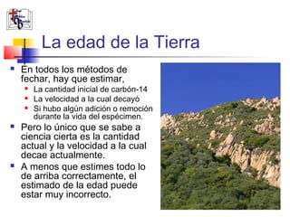 La edad de la Tierra 
 En todos los métodos de 
fechar, hay que estimar, 
 La cantidad inicial de carbón-14 
 La velocidad a la cual decayó 
 Si hubo algún adición o remoción 
durante la vida del espécimen. 
 Pero lo único que se sabe a 
ciencia cierta es la cantidad 
actual y la velocidad a la cual 
decae actualmente. 
 A menos que estimes todo lo 
de arriba correctamente, el 
estimado de la edad puede 
estar muy incorrecto. 
 