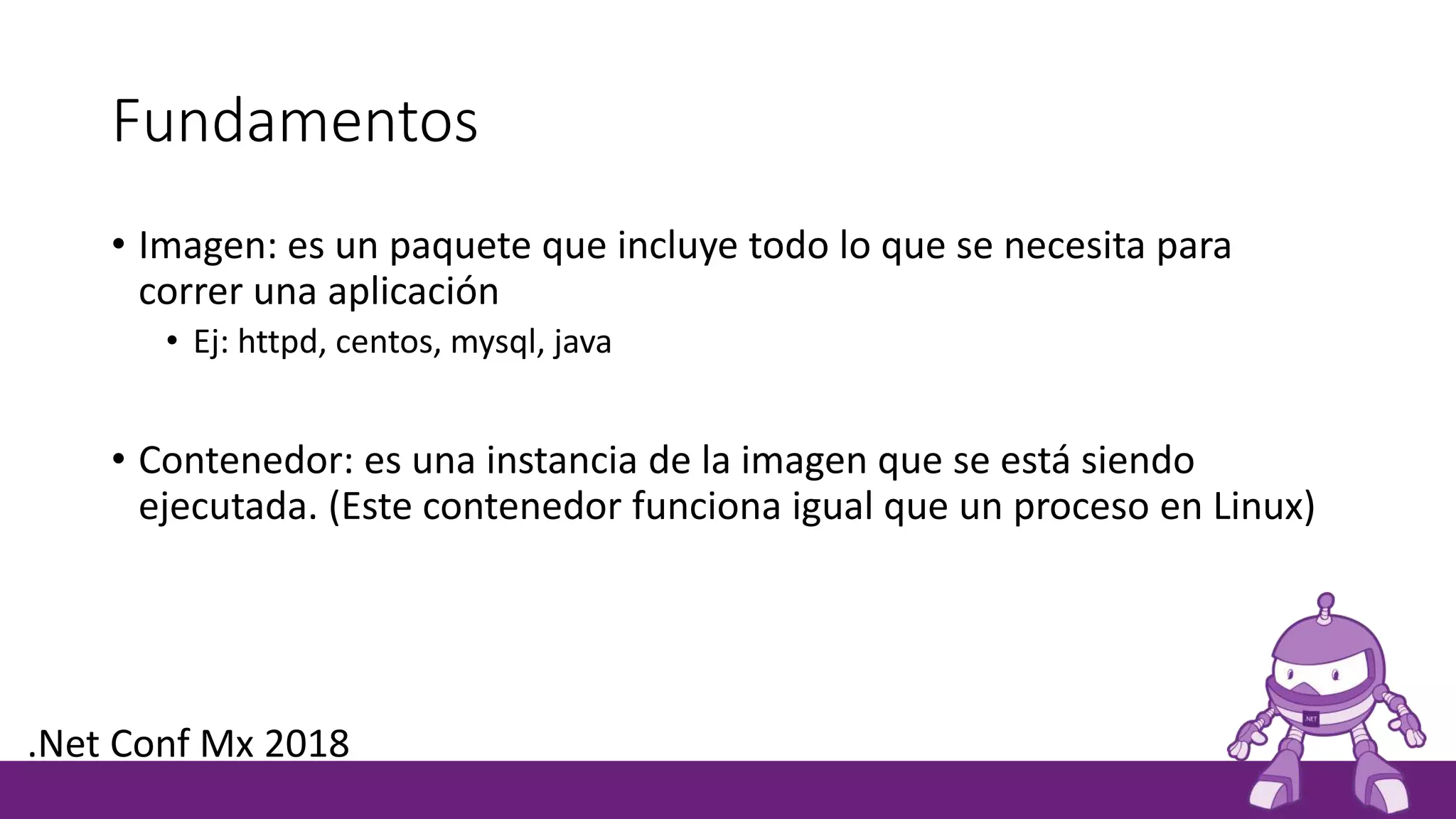 Fundamentos
• Imagen: es un paquete que incluye todo lo que se necesita para
correr una aplicación
• Ej: httpd, centos, mysql, java
• Contenedor: es una instancia de la imagen que se está siendo
ejecutada. (Este contenedor funciona igual que un proceso en Linux)
.Net Conf Mx 2018
 