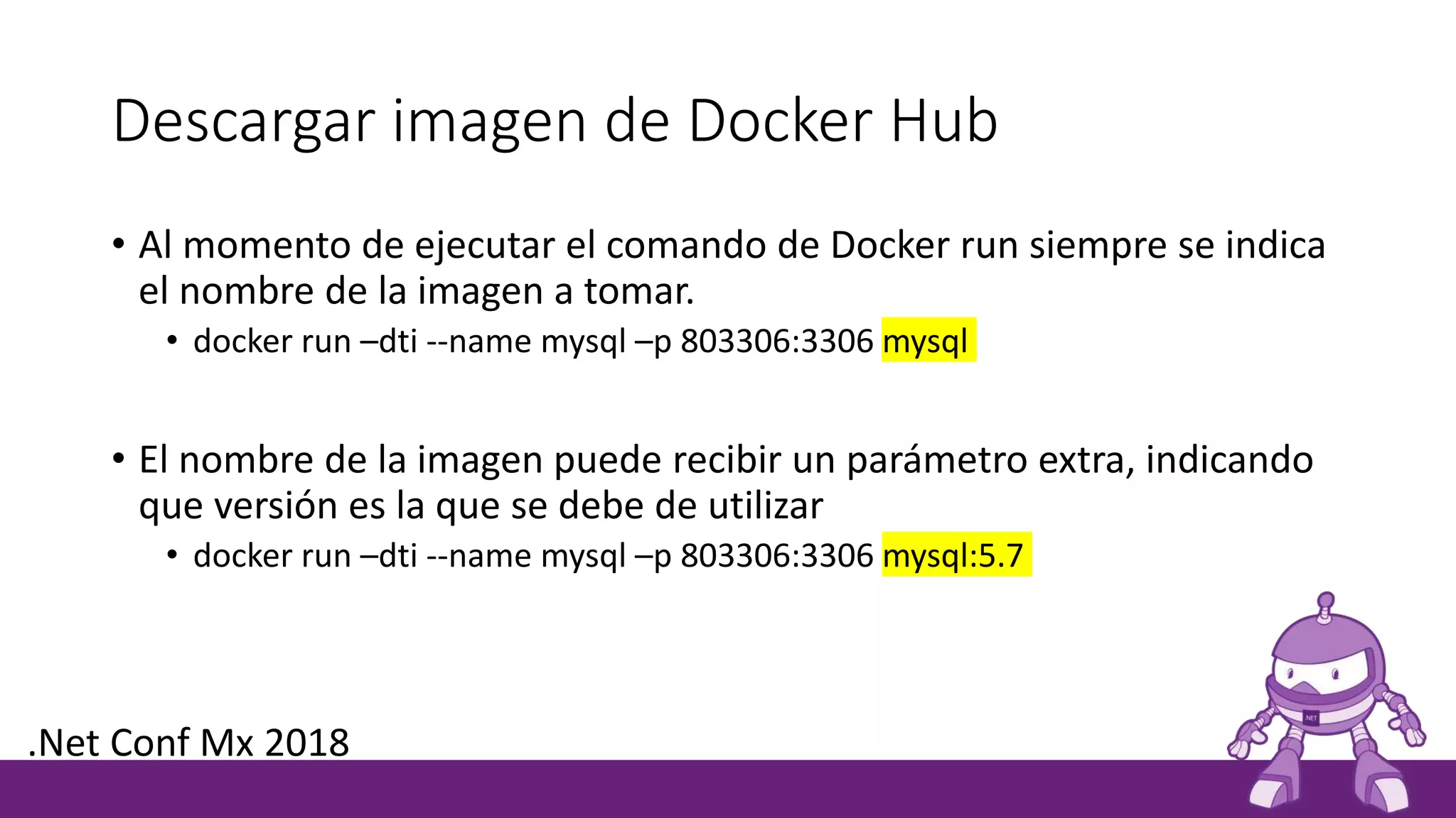 Descargar imagen de Docker Hub
• Al momento de ejecutar el comando de Docker run siempre se indica
el nombre de la imagen a tomar.
• docker run –dti --name mysql –p 803306:3306 mysql
• El nombre de la imagen puede recibir un parámetro extra, indicando
que versión es la que se debe de utilizar
• docker run –dti --name mysql –p 803306:3306 mysql:5.7
.Net Conf Mx 2018
 