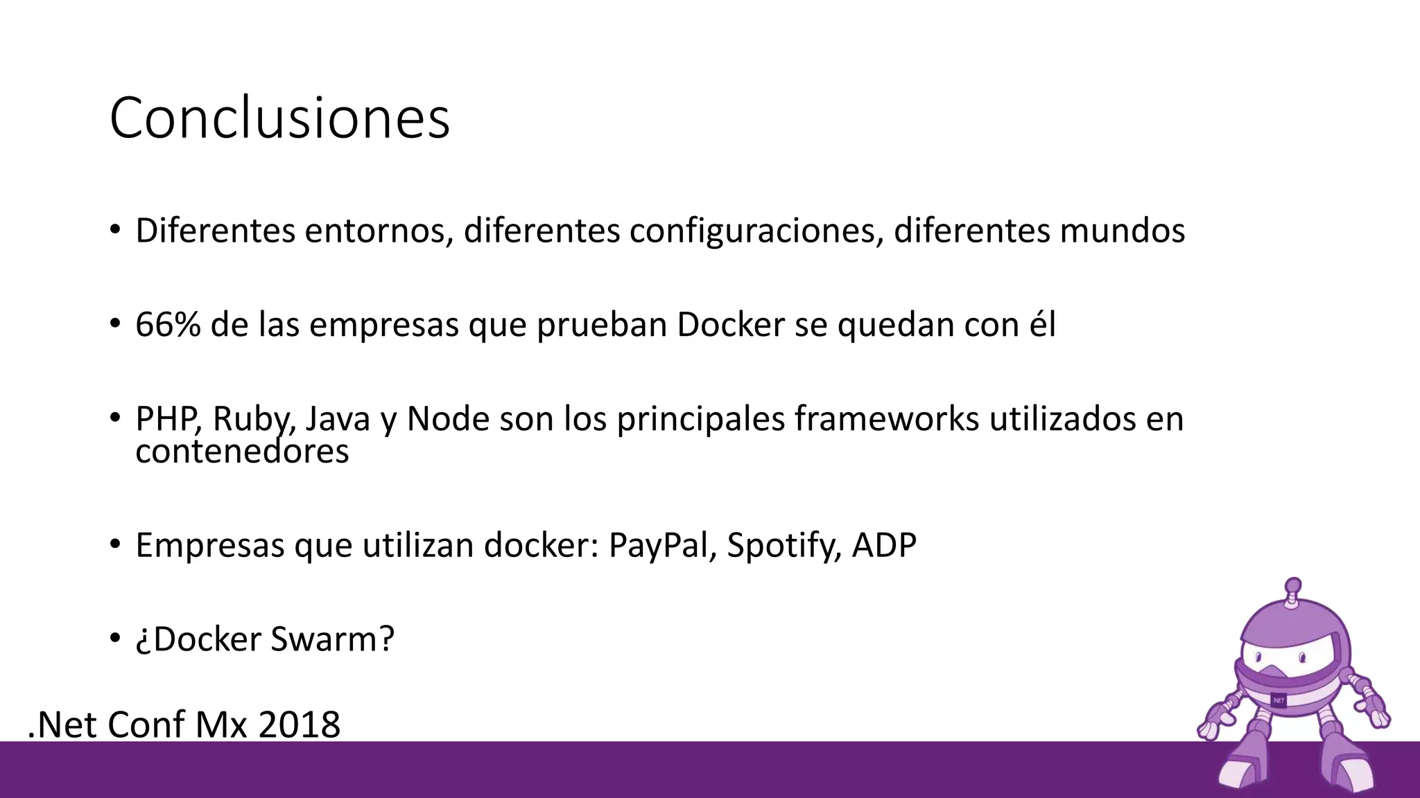 Conclusiones
• Diferentes entornos, diferentes configuraciones, diferentes mundos
• 66% de las empresas que prueban Docker se quedan con él
• PHP, Ruby, Java y Node son los principales frameworks utilizados en
contenedores
• Empresas que utilizan docker: PayPal, Spotify, ADP
• ¿Docker Swarm?
.Net Conf Mx 2018
 