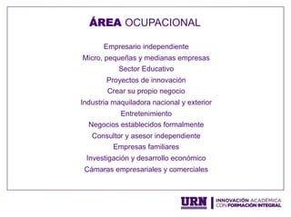 Empresario independiente
Micro, pequeñas y medianas empresas
Sector Educativo
Proyectos de innovación
Crear su propio negocio
Industria maquiladora nacional y exterior
Entretenimiento
Negocios establecidos formalmente
Consultor y asesor independiente
Empresas familiares
Investigación y desarrollo económico
Cámaras empresariales y comerciales
ÁREA OCUPACIONAL
 