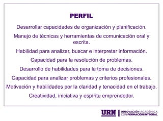 Desarrollar capacidades de organización y planificación.
Manejo de técnicas y herramientas de comunicación oral y
escrita.
Habilidad para analizar, buscar e interpretar información.
Capacidad para la resolución de problemas.
Desarrollo de habilidades para la toma de decisiones.
Capacidad para analizar problemas y criterios profesionales.
Motivación y habilidades por la claridad y tenacidad en el trabajo.
Creatividad, iniciativa y espíritu emprendedor.
PERFIL
 