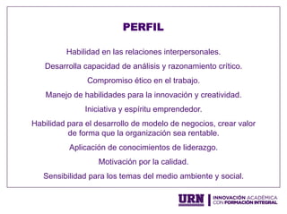 Habilidad en las relaciones interpersonales.
Desarrolla capacidad de análisis y razonamiento crítico.
Compromiso ético en el trabajo.
Manejo de habilidades para la innovación y creatividad.
Iniciativa y espíritu emprendedor.
Habilidad para el desarrollo de modelo de negocios, crear valor
de forma que la organización sea rentable.
Aplicación de conocimientos de liderazgo.
Motivación por la calidad.
Sensibilidad para los temas del medio ambiente y social.
PERFIL
 