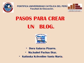 PONTIFICA UNIVERSISDAD CATÓLICA DEL PERÚ Facultad de Educación. PASOS PARA CREAR UN BLOG. Dora Galarza Pizarro. Ma.Isabel Pachas Díaz. Katiuska Kchvedine Santa María .
