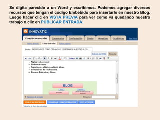Se digita parecido a un Word y escribimos. Podemos agregar diversos recursos que tengan el código Embebido para insertarlo en nuestro Blog. Luego hacer clic en VISTA PREVIA para ver como va quedando nuestro trabajo o clic en PUBLICAR ENTRADA.