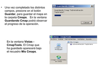 • Una vez completado los distintos
campos, presione en el botón
Guardar, para guardar el mapa en
la carpeta Cmaps. En la ventana
Guardando Cmap podrá observar
el progreso de la operación.
En la ventana Vistas -
CmapTools. El Cmap que
ha guardado aparecerá bajo
el recuadro Mis Cmaps.
 