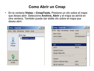 Como Abrir un Cmap
• En la ventana Vistas – CmapTools, Presione un clic sobre el mapa
que desea abrir. Seleccione Archivo, Abrir y el mapa se abrirá en
otra ventana. También puede dar doble clic sobre el mapa que
desea abrir.
 