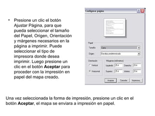 • Presione un clic el botón
Ajustar Página, para que
pueda seleccionar el tamaño
del Papel, Origen, Orientación
y márgenes necesarios en la
página a imprimir. Puede
seleccionar el tipo de
impresora donde desea
imprimir. Luego presione un
clic en el botón Aceptar para
proceder con la impresión en
papel del mapa creado.
Una vez seleccionada la forma de impresión, presione un clic en el
botón Aceptar, el mapa se enviara a impresión en papel.
 