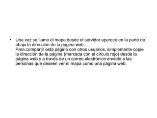 • Una vez se llame el mapa desde el servidor aparece en la parte de
abajo la dirección de la pagina web.
Para compartir esta página con otros usuarios, simplemente copie
la dirección de la página (marcada con el círculo rojo) desde la
página web y a través de un correo electrónico envíelo a las
personas que deseen ver el mapa como una página web.
 
