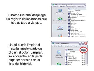El botón Historial despliega
un registro de los mapas que
has editado o visitado.
Usted puede limpiar el
historial presionando un
clic en el botón Limpiar,
se encuentra en la parte
superior derecha de la
lista del historial.
 