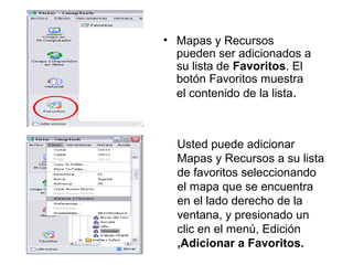 • Mapas y Recursos
pueden ser adicionados a
su lista de Favoritos. El
botón Favoritos muestra
el contenido de la lista.
Usted puede adicionar
Mapas y Recursos a su lista
de favoritos seleccionando
el mapa que se encuentra
en el lado derecho de la
ventana, y presionado un
clic en el menú, Edición
,Adicionar a Favoritos.
 