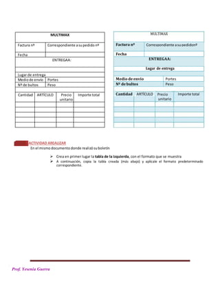 PPPrPa
Prof. Yesenia Guerra
MULTIMAX
Factura nº Correspondiente asupedido nº
Fecha
ENTREGAA:
Lugar de entrega
Mediode envío Portes
Nº de bultos Peso
Cantidad ARTÍCULO Precio Importe total
unitario
ACTIVIDAD AREALIZAR
En el mismodocumento donde realizósuboletín
 Crea en primer lugar la tabla de la izquierda, con el formato que se muestra
 A continuación, copia la tabla creada (más abajo) y aplícale el formato predeterminado
correspondiente.
MULTIMAX
Lugar de entrega
Cantidad ARTÍCULO Precio
unitario
Importe total
Factura nº Correspondiente asupedidonº
Fecha
ENTREGAA:
Medio deenvío Portes
Nº debultos Peso
 