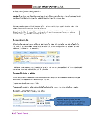PPPrPa
Prof. Yesenia Guerra
Cómo insertar y eliminarfilasy columnas
Insertar: Seleccionaunafilaocolumnay hazclic con el botónderechosobre ella;seleccionael botón
Insertardel menúemergenteyelige laopciónque correspondaencada caso.
Eliminar: esaún más sencillo.Seleccionalafilaocolumnaa eliminar.Hazclicderechosobre el lay
luego,clicsobre EliminarfilaoEliminar columna.
Cómo combinar celdas
Seleccionalascuatroprimeras celdas de la primera fila (para seleccionarlas a la vez, señala la fila
con el cursor desde fuerayla izquierdade latabla y haz un clic). A continuación, activa la pestaña
Presentación de la cinta de opciones:
Las cuatro celdasquedan transformadas enunasola. Procede de lamismaformaen todoslos casos en
que seanecesarioparaobtenerlatabla de la lbarán.
Cómo escribirdentro de la tabla
Hazclicdentrodelaceldaocasillacorrespondienteyempiezaaescribir.Elcambiodelíneaesautomáticoyel
ancho de la filase va ajustandoamedidaque escribes.
Para cambiar de párrafo,pulsaINTRO.
Para pasar a la siguiente celda,pulsalateclaTabuladorohaz clicen ella(enlacelda) conel ratón.
Cómo alinearen vertical el textoen una celda:
Selecciona la celda y, con la pestaña
Presentación activada, haz clic el modelo de
alineación que corresponda en cada caso.
Haz clic enCombinar
Existe laposibilidadde añadirfilasacontinuaciónde laúltimasituandoel cursoren laúltima
celdade la tablay pulsandolatecladetabulación.
[CREACIÓN Y MODIFICACIÓN DETABLAS]
 