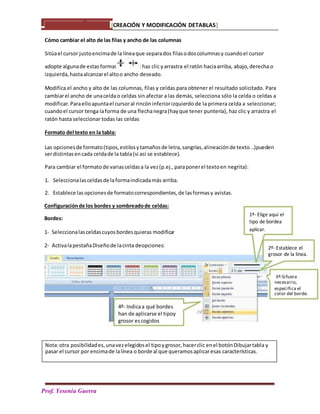 [CREACIÓN Y MODIFICACIÓN DETABLAS]
PPPrPa
Prof. Yesenia Guerra
Cómo cambiar el alto de las filas y ancho de las columnas
Sitúael cursor justoencimade la líneaque separados filasodoscolumnasy cuandoel cursor
adopte algunade estas formas :haz clic yarrastra el ratón haciaarriba, abajo,derecha o
izquierda,hastaalcanzarel altoo ancho deseado.
Modifica el ancho y alto de las columnas, filas y celdas para obtener el resultado solicitado. Para
cambiarel ancho de unaceldao celdas sin afectar a las demás, selecciona sólo la celda o celdas a
modificar.Paraelloapuntael cursoral rincóninferiorizquierdo de la primera celda a seleccionar;
cuandoel cursor tenga laforma de una flechanegra(hayque tener puntería), haz clic y arrastra el
ratón hasta seleccionar todas las celdas
Formato del texto en la tabla:
Las opcionesde formato(tipos,estilosytamañosde letra,sangrías,alineaciónde texto...)pueden
serdistintasencada celdade la tabla(si así se establece).
Para cambiar el formatode variasceldasa la vez(p.ej.,paraponerel textoen negrita):
1. Seleccionalasceldasde laformaindicadamás arriba.
2. Establece lasopcionesde formatocorrespondientes,de lasformasy avistas.
Nota:otra posibilidades,unavezelegidosel tipoygrosor,hacerclic enel botónDibujartabla y
pasar el cursor por encimade lalínea o borde al que queramosaplicaresas características.
Configuraciónde los bordes y sombreadode celdas:
Bordes:
1- Seleccionalasceldascuyosbordesquieras modificar
1º- Elige aquí el
tipo de bordea
aplicar.
2- ActivalapestañaDiseñode lacinta deopciones: 2º- Establece el
grosor de la línea.
3º-Sifuera
necesario,
especifica el
color del borde.
4º- Indicaa qué bordes
han de aplicarse el tipoy
grosor escogidos
 