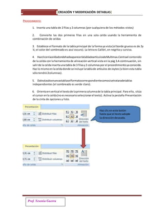 Prof. Yesenia Guerra
PROCEDIMIENTO:
1. Inserta una tabla de 2 filas y 2 columnas (por cualquiera de los métodos vistos)
2. Convierte las dos primeras filas en una sola celda usando la herramienta de
combinación de celdas
3. Establece el formato de la tabla principal de la forma ya vista (el borde grueso es de 2y
¼; el color del sombreado es azul oscuro). La letra es Calibri, en negrita y cursiva.
4. HazclicenlaceldadondehadeaparecerlatabladeartículosdeMultimax.Centrael contenido
de la celda con la herramienta de alineación vertical vista en la pág 3.A continuación, sin
salirde la celdainsertaunatabla de 3 filasy3 columnaspor el procedimientoyaconocido.
Haz lo mismoenlaceldadonde se incluye latablade artículos de Joytec(si bien esta tabla
sólo tendrá 2columnas).
5. Dalealasdosnuevastablaselformatocorrespondientecomosisetrataradetablas
independientes (el sombreado es verde claro).
6. Orientaenvertical el textode laprimeracolumnade la tabla principal. Para ello, sitúa
el cursor enla celda(noesnecesarioseleccionarel texto). Activa la pestaña Presentación
de la cinta de opciones y listo.
Haz clic eneste botón
hasta que el texto adopte
la dirección deseada.
[CREACIÓN Y MODIFICACIÓN DETABLAS]
 
