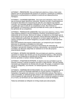 !ACTIVIDAD 1. PRESENTACIÓN. Esta actividad será colectiva y mixta y tiene como
objetivo que los participantes del proyecto se conozcan y comiencen su andadura.
Será breve y la presentación se realizará a través de una videoconferencia
TwinSpace.
!ACTIVIDAD 2. CALENDARIO EMOCIONAL. Esta tarea será individual y tiene como fin
que los alumnos sepan identificar emociones. Durante tres días, el participante en
el proyecto describirá tres situaciones de cada día y les asignará una emoción
concreta. Los resultados quedarán reflejados en un foro creado en TwinSpace y en
un padlet para que el retos de sus compañeros lo lean. Para fomentar la
participación, se incentivará a que esta actividad sea mixta y que se respondan a
las opiniones de sus compañeros.
!ACTIVIDAD 3. TRIÁNGULO DE ILUMINACIÓN. Esta tarea será colectiva y mixta y tiene
como objetivo preparar el set de fotografía e iluminar correctamente para la
elaboración de los retratos. Mientras se trabaja, se elaborará un time lapse que se
intercambiará con el otro país para aprender nuevas destrezas fotográficas. Gracias
a esta elaboración audiovisual, se mostrará en un breve espacio de tiempo la
manera completa de una sesión fotográfica y se podrá analizar el modo operativo
de trabajo.
Este intercambiarán documentos audiovisuales y se compararán para incorporar
destrezas no conocidas y utilizadas en el otro país.
Este intercambio se realizará a través de la herramienta de materiales de
TwinSpace, que permite compartir archivos y documentos. Los comentarios sobre la
actividad y las destrezas adquiridas se realizarán en el foro del proyecto
anteriormente creado.
!ACTIVIDAD 4. RETRATOS CON EMOCIÓN. Esta actividad será colectiva y nacional y
consistirá en realizar seis retratos con las seis emociones básicas, a diez personas
diferentes. Las fotografías se equilibrarán en Photoshop. El objetivo es que los
alumnos aprendan a realizar retratos fotográficos.
!ACTIVIDAD 5. ETIQUETADO DE RETRATOS. El objetivo de esta actividad es que los
alumnos conozcan y asocien los gestos concretos a cada emoción. Será por equipos
nacionales que etiquetarán los retratos del otro país. Por grupos, se asociará a cada
una de las fotografías, una emoción. Se realizará gracias a la herramienta
Thinglink.
!ACTIVIDAD 6. COMPROBACIÓN DE RESULTADOS. Esta tarea será mixta puesto que se
pondrán en común los resultados obtenidos en la tarea anterior. El objetivo es
comprobar si los gestos son comunes o no en las diferentes culturas. Para llevar a
cabo la actividad, se realizarán grupos mixtos e irán comprobando la coincidencia o
no de los gestos de cada emoción. Se llevará a cabo a través de la puesta en común
en un muro y se terminará con una videoconferencia a través de TwinSpace.
!
Todas las actividades se reﬂejarán en el blog creado para este proyecto.!
!
!
!
!
!
!
!
!
!
!
!
 
