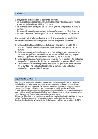 Evaluación
!
El proyecto se evaluará con la siguiente rúbrica:
- Se han realizado todas las actividades previstas y los resultados finales
aparecen reflejados en el blog. 3 puntos.
- Se han realizado la mayoría de las tareas y se ha completado el blog. 2
puntos.
- Se han realizado algunas tareas y se han reflejado en el blog. 1 punto.
- No se ha llevado a cabo ninguna de las actividades previstas. 0 puntos.
!
Se evaluarán los productos finales se tendrán en cuenta los siguientes
parámetros que relacionan objetivos con las fotografías realizadas:
!
1. Se han utilizado correctamente la luz para realizar el retrato (Sí -3
puntos-, En gran medida -2 puntos-, No lo sufiente -1 punto-, No -0
puntos)
2. Se ha compuesto adecuadamente y se han utilizado correctamente las
técnicas fotográficas para realizar los retratos (Sí -3 puntos-, En gran
medida -2 puntos-, No lo sufiente -1 punto-, No -0 puntos)
3. Se ha asociado cada fotografía a una emoción (Sí -3 puntos-, No todas las
fotografías -2 puntos-, Casi todas las fotografías -1 punto-, No -0 puntos)
4. Se han analizado las fotografías y analizado los gestos de cada emoción
(Sí -3 puntos-, No todas las fotografías -2 puntos-, Casi todas las
fotografías -1 punto-, No -0 puntos)
!
!
Seguimiento y difusión
Para difundir y seguir el proyecto, se realizará un blog específico y el código se
embeberá en las páginas de los centros participantes y en las correspondientes
cuentas de twitter y facebook. Se animará a que los alumnos lo difundan en sus
cuentas individuales e inviten a sus contactos a la participación y difusión.
El blog recopilará productos audiovisuales así como toda los documentos generados
para realizar las diferentes actividades, tanto documentos previos y preparatorios
como documentos finales y de evaluación de resultados.
Además se difundirá el proyecto a través de los medios locales (televisión, prensa y
radio). Fundamentalmente, en aquellos medios en los que los alumnos de
Iluminación, Captación y Tratamiento de la Imagen realizan sus prácticas de FCT.
 
