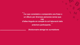 Dictionnaire abrégé du surréalisme
“Joc que consisteix a compondre una frase o
un dibuix per diverses persones sense que
cap
d'elles tingués en compte la col·laboració dels
anteriors participants.”
 