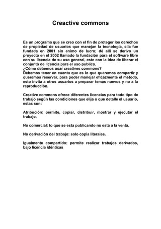 Creactive commons
Es un programa que se creo con el fin de proteger los derechos
de propiedad de usuarios que manejan la tecnología, ella fue
fundada en 2001 sin animo de lucro; dé allí se derivo un
proyecto en el 2002 llamado la fundación para el software libre
con su licencia de su uso general, este con la idea de liberar el
conjunto de licencia para el uso publico.
¿Cómo debemos usar creatives commons?
Debemos tener en cuenta que es lo que queremos compartir y
queremos reservar, para poder manejar eficazmente el método,
esto invita a otros usuarios a preparar temas nuevos y no a la
reproducción.
Creative commons ofrece diferentes licencias para todo tipo de
trabajo según las condiciones que elija o que detalle el usuario,
estas son:
Atribución: permite, copiar, distribuir, mostrar y ejecutar el
trabajo.
No comercial: lo que se esta publicando no esta a la venta.
No derivación del trabajo: solo copia literales.
Igualmente compartido: permite realizar trabajos derivados,
bajo licencia idénticas