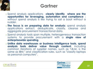 Gartner
10
o Spend analysis applications clearly identify where are the
opportunities for leveraging, automation and compliance :
without spend analysis is like trying to sail a boat without a
rudder.
o The focus is on preparing data for analysis: spend analysis
applications extract, deduplicate, classify, cleanse and
aggregate procurement transactional data.
o Spend analysis tools span multiple, heterogeneous transaction
systems to provide procurement with a single view of
enterprisewide spending.
o Unlike data warehouses or business intelligence tools, spend
analysis tools deliver value through content, including
common iterations of supplier names, such as "I.B.M. is the
same as IBM," and classification rules, such as "classify laptops
as personal computers”.
 