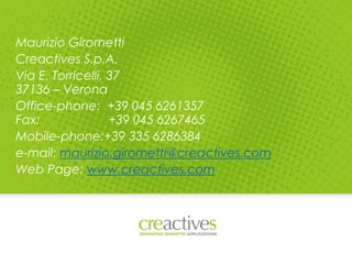 Maurizio Girometti
Creactives S.p.A.
Via E. Torricelli, 37
37136 – Verona
Office-phone: +39 045 6261357
Fax: +39 045 6267465
Mobile-phone:+39 335 6286384
e-mail: maurizio.girometti@creactives.com
Web Page: www.creactives.com
 