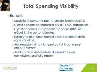 Total Spending Visibility
oBenefici
o Modello di consumo per natura dei beni acquisiti;
o Classificazione per natura in più di 15.000 categorie;
oClassificazione su tassonomie standard (UNSPSC,
eCLASS,...) o personalizzate;
o Estrazione di attributi tecnici dalle descrizioni delle
righe d’ordine;
o Aggregazioni dinamiche sui dati di input e sugli
attributi estratti;
o Analisi on line del modello di consumo con
navigazioni, grafici e report;
8
 