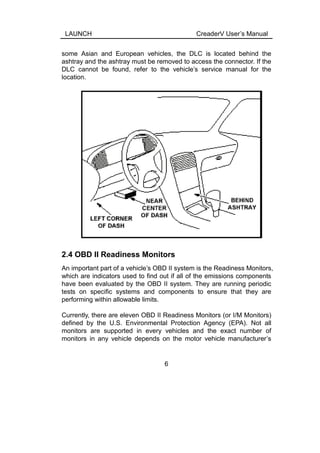 LAUNCH CreaderV User’s Manual
some Asian and European vehicles, the DLC is located behind the
ashtray and the ashtray must be removed to access the connector. If the
DLC cannot be found, refer to the vehicle’s service manual for the
location.
2.4 OBD II Readiness Monitors
An important part of a vehicle’s OBD II system is the Readiness Monitors,
which are indicators used to find out if all of the emissions components
have been evaluated by the OBD II system. They are running periodic
tests on specific systems and components to ensure that they are
performing within allowable limits.
Currently, there are eleven OBD II Readiness Monitors (or I/M Monitors)
defined by the U.S. Environmental Protection Agency (EPA). Not all
monitors are supported in every vehicles and the exact number of
monitors in any vehicle depends on the motor vehicle manufacturer’s
6
 