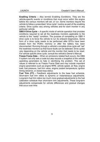 LAUNCH CreaderV User’s Manual
Enabling Criteria -- Also termed Enabling Conditions. They are the
vehicle-specific events or conditions that must occur within the engine
before the various monitors will set, or run. Some monitors require the
vehicle to follow a prescribed “drive cycle” routine as part of the enabling
criteria. Drive cycles vary among vehicles and for each monitor in any
particular vehicle.
OBD II Drive Cycle -- A specific mode of vehicle operation that provides
conditions required to set all the readiness monitors applicable to the
vehicle to the “ready” condition. The purpose of completing an OBD II
drive cycle is to force the vehicle to run its onboard diagnostics. Some
form of a drive cycle needs to be performed after DTCs have been
erased from the PCM’s memory or after the battery has been
disconnected. Running through a vehicle’s complete drive cycle will “set”
the readiness monitors so that future faults can be detected. Drive cycles
vary depending on the vehicle and the monitor that needs to be reset.
For vehicle specific drive cycle, consult the vehicle’s Owner’s Manual.
Freeze Frame Data -- When an emissions related fault occurs, the OBD
II system not only sets a code but also records a snapshot of the vehicle
operating parameters to help in identifying the problem. This set of
values is referred to as Freeze Frame Data and may include important
engine parameters such as engine RPM, vehicle speed, air flow, engine
load, fuel pressure, fuel trim value, engine coolant temperature, ignition
timing advance, or closed loop status.
Fuel Trim (FT) - Feedback adjustments to the base fuel schedule.
Short-term fuel trim refers to dynamic or instantaneous adjustments.
Long-term fuel trim refers too much more gradual adjustments to the fuel
calibration schedule than short-term trim adjustments. These long-term
adjustments compensate for vehicle differences and gradual changes
that occur over time.
9
 