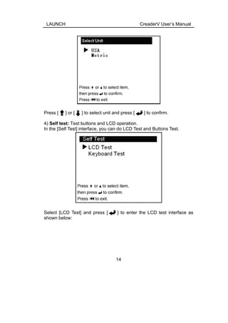 LAUNCH CreaderV User’s Manual
Press [ ] or [ ] to select unit and press [ ] to confirm.
4) Self test: Test buttons and LCD operation.
In the [Self Test] interface, you can do LCD Test and Buttons Test.
Select [LCD Test] and press [ ] to enter the LCD test interface as
shown below:
14
 