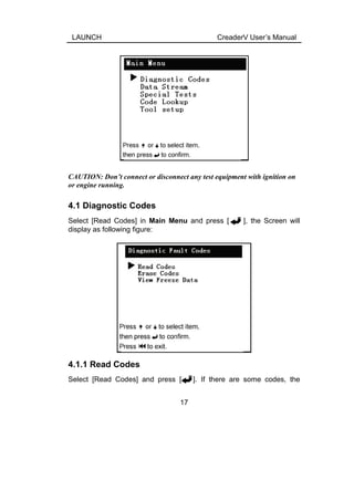 LAUNCH CreaderV User’s Manual
CAUTION: Don’t connect or disconnect any test equipment with ignition on
or engine running.
4.1 Diagnostic Codes
Select [Read Codes] in Main Menu and press [ ], the Screen will
display as following figure:
4.1.1 Read Codes
Select [Read Codes] and press [ ]. If there are some codes, the
17
 