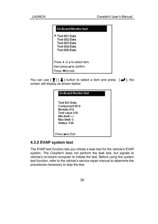 LAUNCH CreaderV User’s Manual
You can use [ ] [ ] button to select a item and press [ ], the
screen will display as shown below:
4.3.5 EVAP system test
The EVAP test function lets you initiate a leak test for the vehicle’s EVAP
system. The CreaderV does not perform the leak test, but signals to
vehicle’s on-board computer to initiate the test. Before using the system
test function, refer to the vehicle’s service repair manual to determine the
procedures necessary to stop the test.
28
 