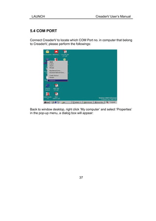 LAUNCH CreaderV User’s Manual
5.4 COM PORT
Connect CreaderV to locate which COM Port no. in computer that belong
to CreaderV, please perform the followings:
Back to window desktop, right click ‘My computer’ and select ‘Properties’
in the pop-up menu, a dialog box will appear:
37
 