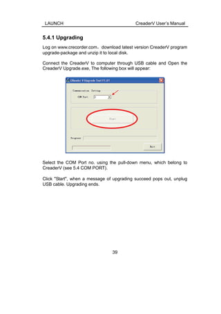 LAUNCH CreaderV User’s Manual
5.4.1 Upgrading
Log on www.crecorder.com，download latest version CreaderV program
upgrade-package and unzip it to local disk.
Connect the CreaderV to computer through USB cable and Open the
CreaderV Upgrade.exe, The following box will appear:
Select the COM Port no. using the pull-down menu, which belong to
CreaderV (see 5.4 COM PORT).
Click "Start", when a message of upgrading succeed pops out, unplug
USB cable. Upgrading ends.
39
 