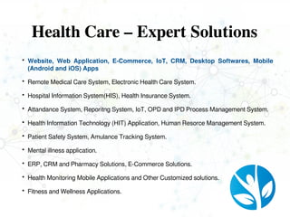 Health Care – Expert Solutions
 Website, Web Application, E-Commerce, IoT, CRM, Desktop Softwares, Mobile
(Android and iOS) Apps
 Remote Medical Care System, Electronic Health Care System.
 Hospital Information System(HIS), Health Insurance System.
 Attandance System, Reporitng System, IoT, OPD and IPD Process Management System.
 Health Information Technology (HIT) Application, Human Resorce Management System.
 Patient Safety System, Amulance Tracking System.
 Mental illness application.
 ERP, CRM and Pharmacy Solutions, E-Commerce Solutions.
 Health Monitoring Mobile Applications and Other Customized solutions.
 Fitness and Wellness Applications.
 