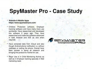 SpyMaster Pro - Case Study
 Website & Mobile Apps
https://www.spymasterpro.com/
 Children Protection software, Employer
tracking software and have many more use
worldwide. Have researched and developed
this software 5 years ago. Then have
researched and made the software advanced
in both Android and IOS as and when
required.
 Have extracted data from iCloud and also
though Android phone notification i.e. without
Jailbreak or rooting the phone. Overall have
been pioneer in doing all research and
bringing this product to market for use.
 Major Use is in Child Monitoring Activity as
well as in Employer tracking specially in field
marketing need.
 