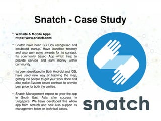 Snatch - Case Study
 Website & Mobile Apps
https://www.snatch.com/
 Snatch have been SG Gov recognised and
incubated startup. Have launched recently
and also won some awards for its concept.
Its community based App which help to
provide service and earn money within
community.
 Its been developed in Both Android and IOS,
have used new way of tracking the map,
getting the people to get your work done and
also make System based contract to provide
best price for both the parties.
 Snatch Management expect to grow the app
in South East Asia after success in
Singapore. We have developed this whole
app from scratch and now also support its
management team on technical bases.
 